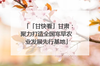 「甘快看」甘肃：聚力打造全国寒旱农业发展先行基地