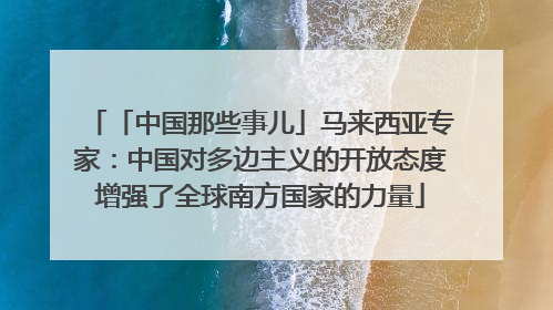 「中国那些事儿」马来西亚专家：中国对多边主义的开放态度增强了全球南方国家的力量