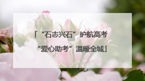 “石志兴石”护航高考 “爱心助考”温暖全城