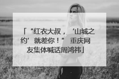 “红衣大叔，‘山城之约’就差你！” 重庆网友集体喊话周鸿祎