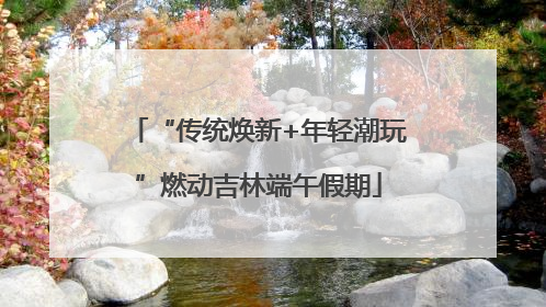 “传统焕新+年轻潮玩”燃动吉林端午假期