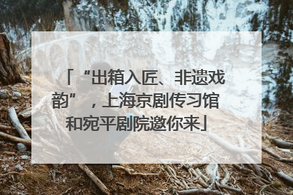 “出箱入匠、非遗戏韵”，上海京剧传习馆和宛平剧院邀你来