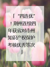 “四连优”！荆州连续四年获省对市州知识产权保护考核优秀等次