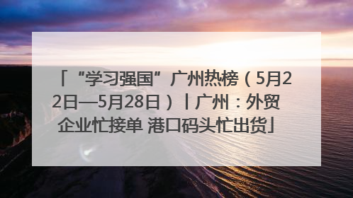 “学习强国”广州热榜（5月22日—5月28日）丨广州：外贸企业忙接单 港口码头忙出货
