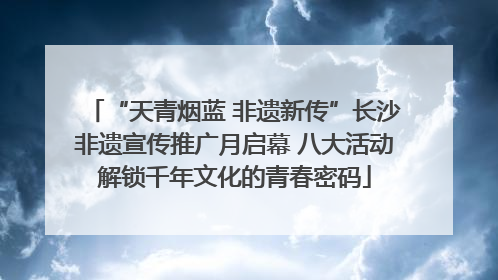 “天青烟蓝 非遗新传”长沙非遗宣传推广月启幕 八大活动解锁千年文化的青春密码