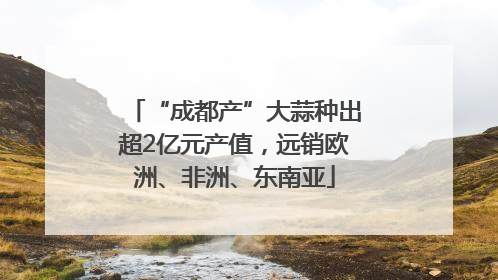 “成都产”大蒜种出超2亿元产值，远销欧洲、非洲、东南亚