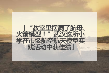 “教室里摆满了航母、火箭模型！”武汉这所小学在市级航空航天模型实践活动中获佳绩