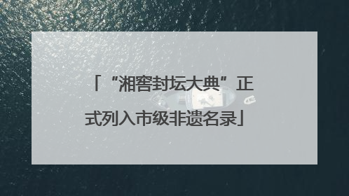 “湘窖封坛大典”正式列入市级非遗名录