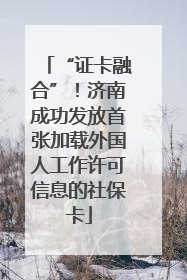 “证卡融合”！济南成功发放首张加载外国人工作许可信息的社保卡