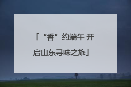 “香”约端午 开启山东寻味之旅