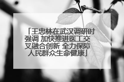 王忠林在武汉调研时强调 加快推进医工交叉融合创新 全力保障人民群众生命健康