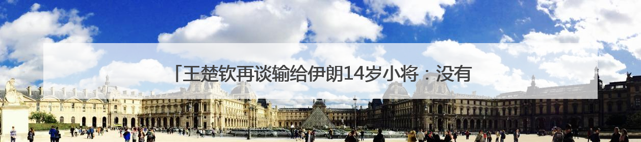 王楚钦再谈输给伊朗14岁小将：没有一场是技术上的输，都是心理上的输
