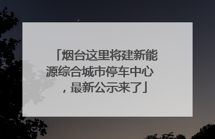 烟台这里将建新能源综合城市停车中心，最新公示来了