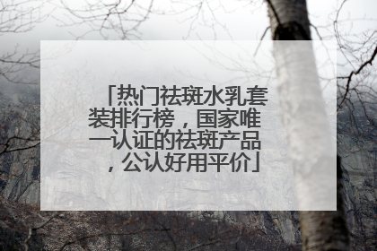 热门祛斑水乳套装排行榜，国家唯一认证的祛斑产品，公认好用平价