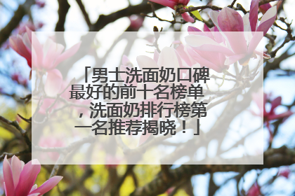 男士洗面奶口碑最好的前十名榜单，洗面奶排行榜第一名推荐揭晓！