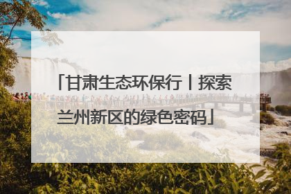甘肃生态环保行丨探索兰州新区的绿色密码