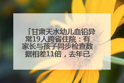 甘肃天水幼儿血铅异常19人跨省住院：有家长与孩子同步检查数据相差11倍，去年已有幼儿出现症状