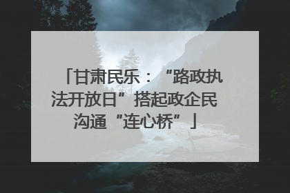甘肃民乐：“路政执法开放日”搭起政企民沟通“连心桥”