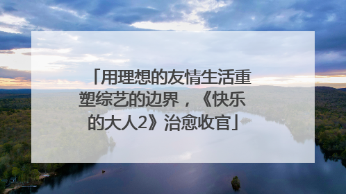 用理想的友情生活重塑综艺的边界，《快乐的大人2》治愈收官