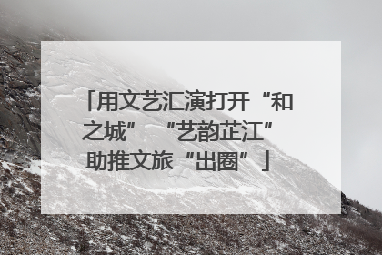 用文艺汇演打开“和之城” “艺韵芷江”助推文旅“出圈”
