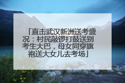 直击武汉新洲送考盛况：村民敲锣打鼓送别考生大巴，母女同穿旗袍送大女儿去考场