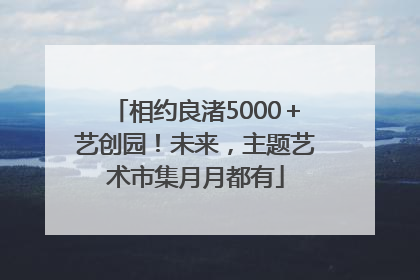 相约良渚5000＋艺创园！未来，主题艺术市集月月都有