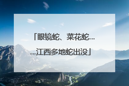 眼镜蛇、菜花蛇……江西多地蛇出没