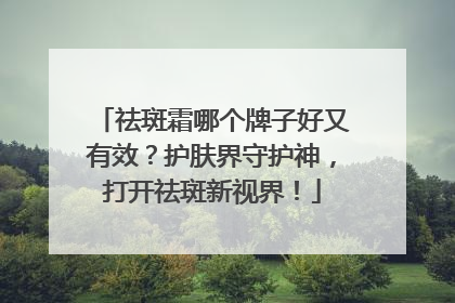 祛斑霜哪个牌子好又有效？护肤界守护神，打开祛斑新视界！