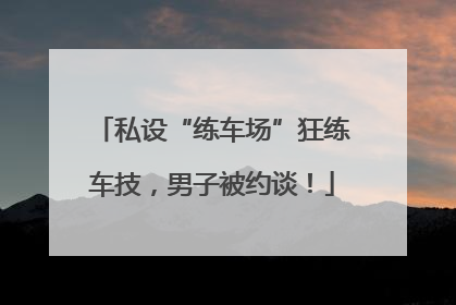 私设“练车场”狂练车技，男子被约谈！