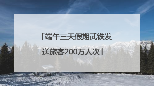 端午三天假期武铁发送旅客200万人次