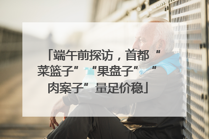 端午前探访，首都“菜篮子”“果盘子”“肉案子”量足价稳