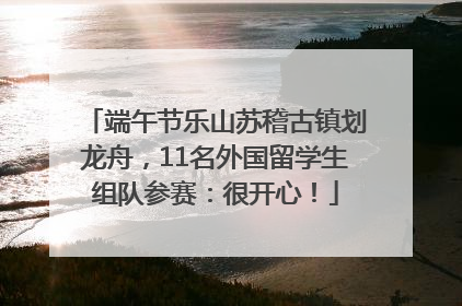 端午节乐山苏稽古镇划龙舟，11名外国留学生组队参赛：很开心！