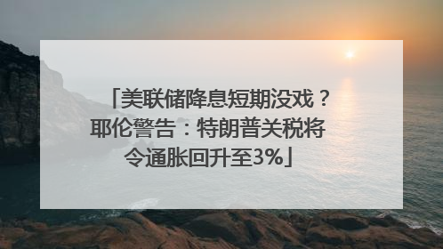 美联储降息短期没戏？耶伦警告：特朗普关税将令通胀回升至3%