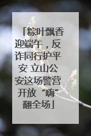 粽叶飘香迎端午，反诈同行护平安 立山公安这场警营开放“嗨”翻全场