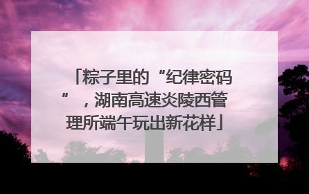 粽子里的“纪律密码”，湖南高速炎陵西管理所端午玩出新花样