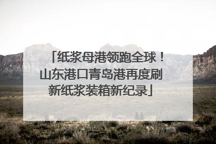 纸浆母港领跑全球！山东港口青岛港再度刷新纸浆装箱新纪录