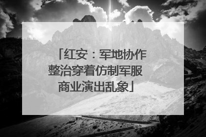 红安：军地协作整治穿着仿制军服商业演出乱象