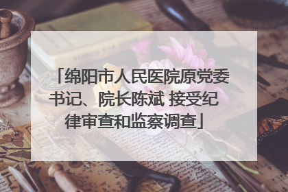 绵阳市人民医院原党委书记、院长陈斌 接受纪律审查和监察调查
