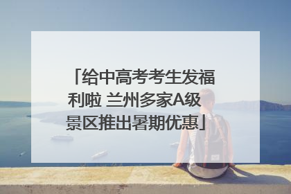 给中高考考生发福利啦 兰州多家A级景区推出暑期优惠