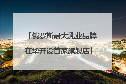俄罗斯最大乳业品牌在华开设首家旗舰店