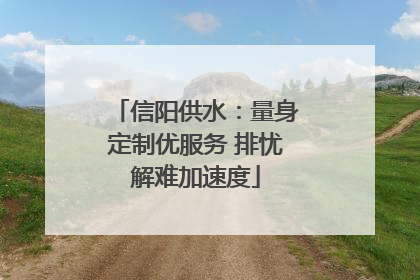 信阳供水：量身定制优服务 排忧解难加速度