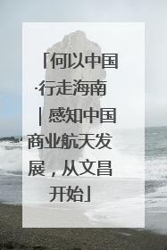 何以中国·行走海南｜感知中国商业航天发展，从文昌开始