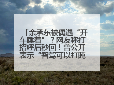 余承东被偶遇“开车睡着”？网友称打招呼后秒回！曾公开表示“智驾可以打盹”引争议