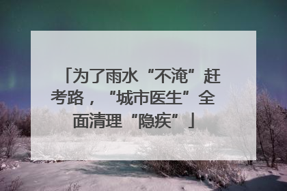 为了雨水“不淹”赶考路，“城市医生”全面清理“隐疾”