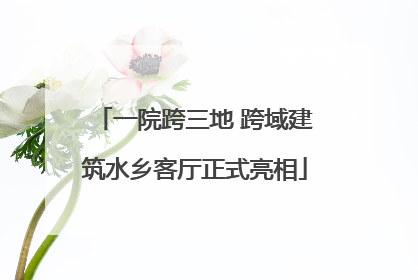 一院跨三地 跨域建筑水乡客厅正式亮相