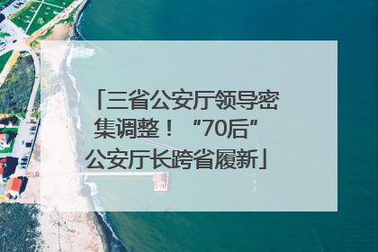 三省公安厅领导密集调整！“70后”公安厅长跨省履新
