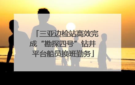 三亚边检站高效完成“勘探四号”钻井平台船员换班勤务