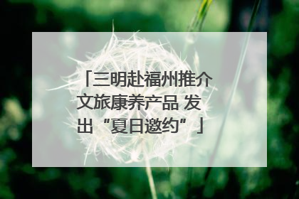 三明赴福州推介文旅康养产品 发出“夏日邀约”