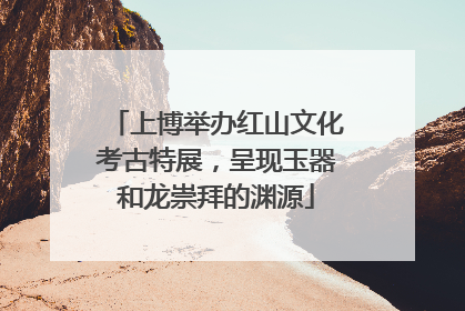 上博举办红山文化考古特展，呈现玉器和龙崇拜的渊源
