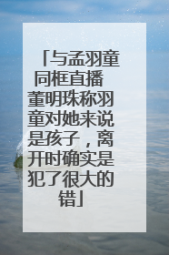 与孟羽童同框直播 董明珠称羽童对她来说是孩子，离开时确实是犯了很大的错